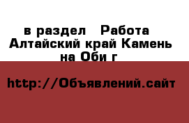  в раздел : Работа . Алтайский край,Камень-на-Оби г.